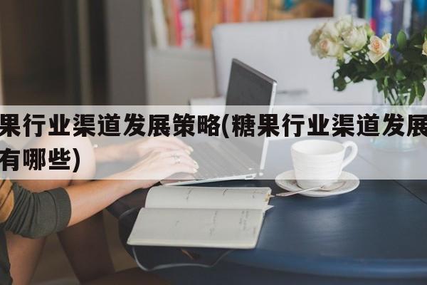 糖果行业渠道发展策略(糖果行业渠道发展策略有哪些)